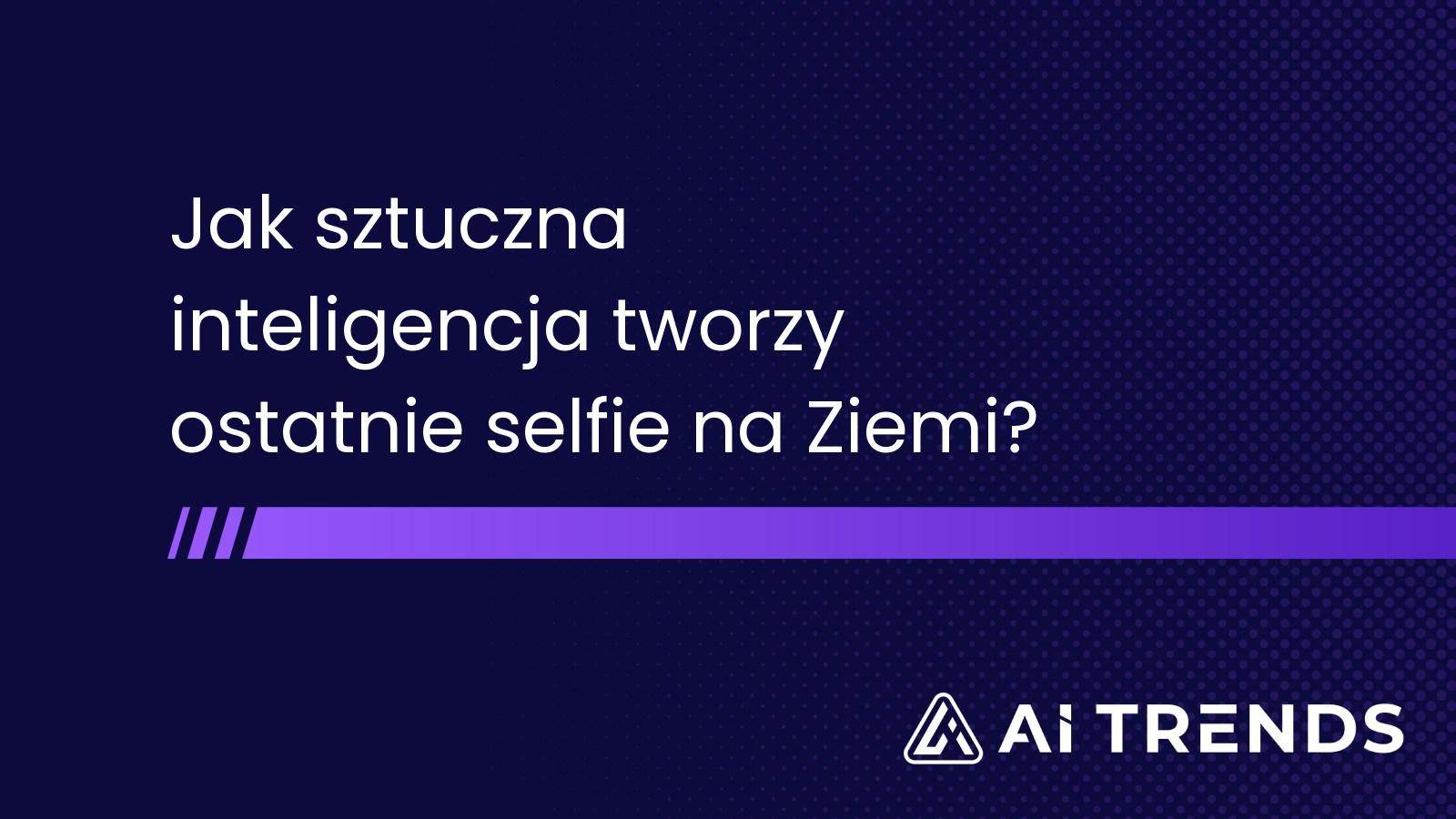 Jak sztuczna inteligencja tworzy ostatnie selfie na Ziemi?