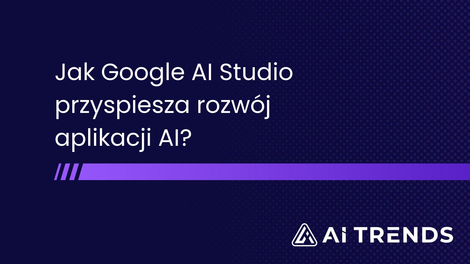 Jak Google AI Studio przyspiesza rozwój aplikacji AI?